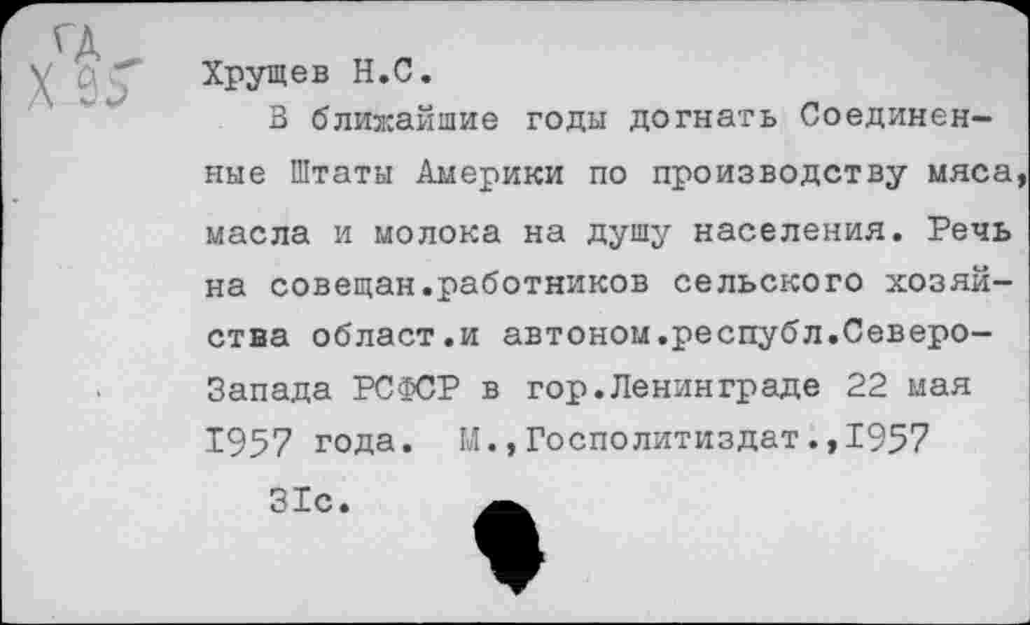 ﻿Хрущев Н.С.
3 ближайшие годы догнать Соединенные Штаты Америки по производству мяса
масла и молока на душу населения. Речь на совещан.работников сельского хозяйства облает.и автоном.республ.Северо-
Запада РСФСР в гор.Ленинграде 22 мая
1957 года. М.,Госполитиздат.,1957
31с.	_